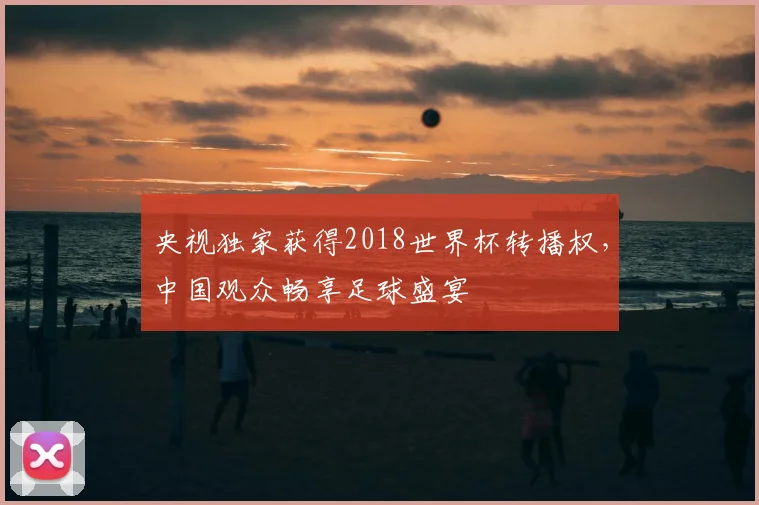 央视独家获得2018世界杯转播权，中国观众畅享足球盛宴