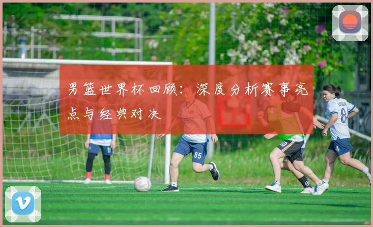 男篮世界杯回顾:深度分析赛事亮点与经典对决