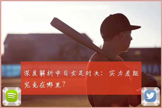 深度解析中日女足对决：实力差距究竟在哪里？
