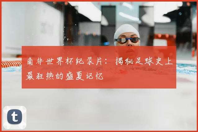 南非世界杯纪录片：揭秘足球史上最狂热的盛夏记忆