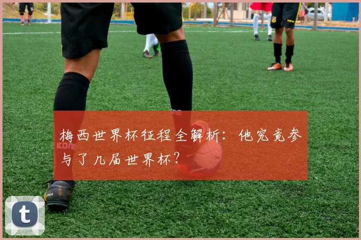 梅西世界杯征程全解析：他究竟参与了几届世界杯？