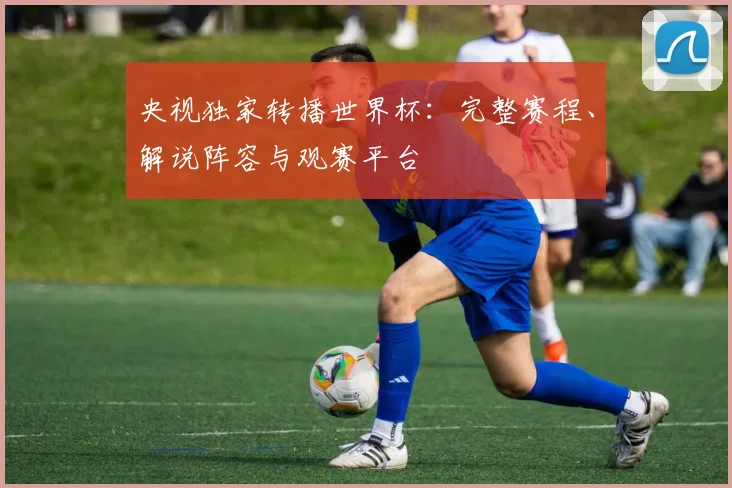 央视独家转播世界杯：完整赛程、解说阵容与观赛平台