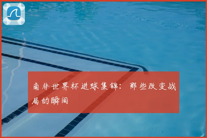 南非世界杯进球集锦：那些改变战局的瞬间