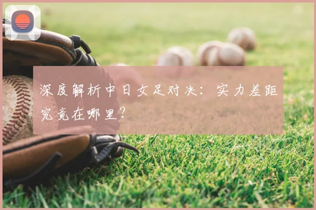 深度解析中日女足对决:实力差距究竟在哪里?