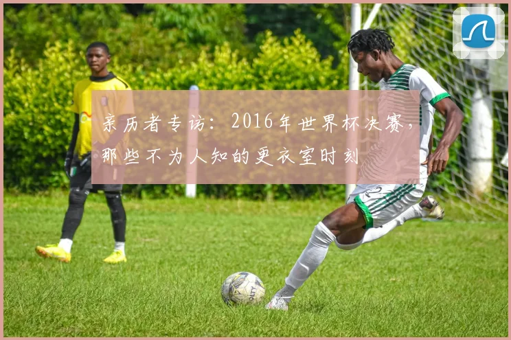 亲历者专访：2016年世界杯决赛，那些不为人知的更衣室时刻