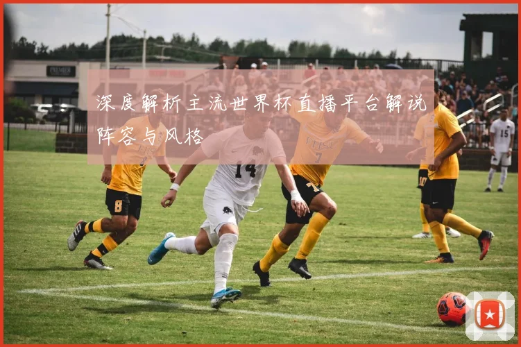深度解析主流世界杯直播平台解说阵容与风格