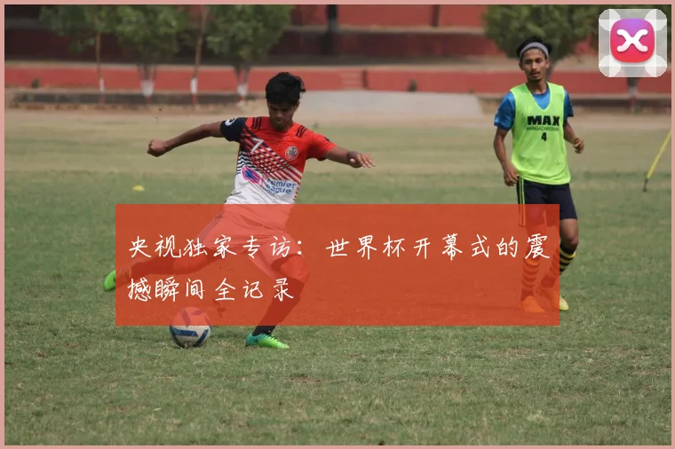 央视独家专访：世界杯开幕式的震撼瞬间全记录