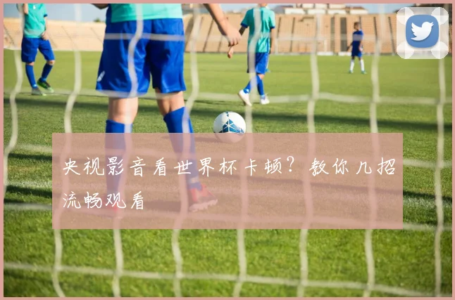 央视影音看世界杯卡顿？教你几招流畅观看