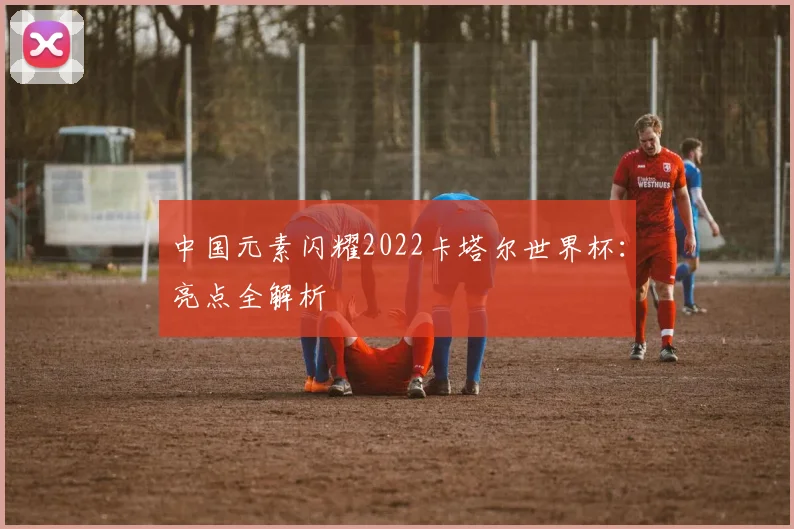中国元素闪耀2022卡塔尔世界杯：亮点全解析