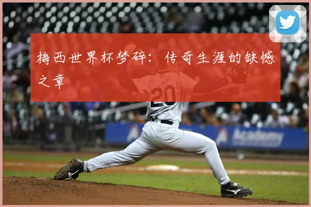 梅西世界杯梦碎：传奇生涯的缺憾之章