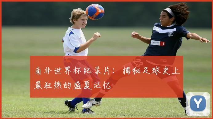 南非世界杯纪录片：揭秘足球史上最狂热的盛夏记忆