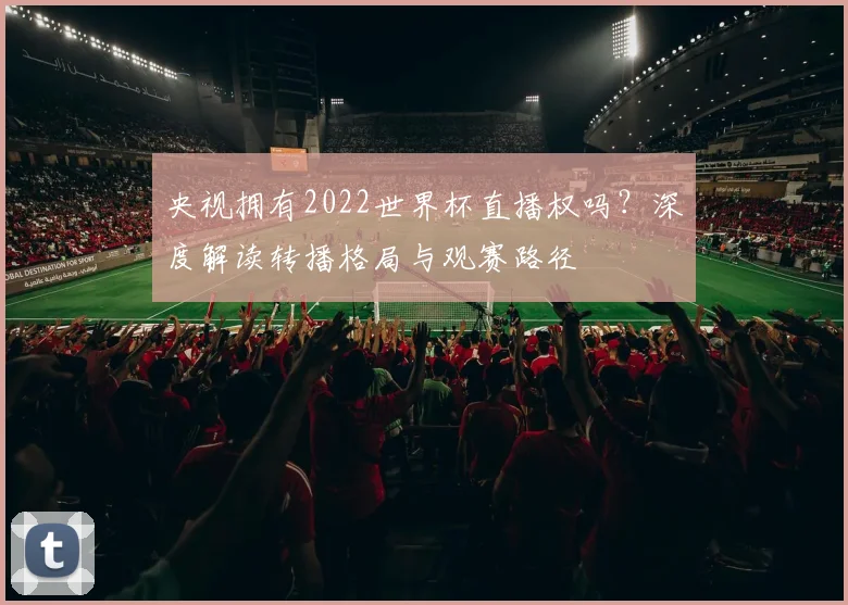 央视拥有2022世界杯直播权吗？深度解读转播格局与观赛路径