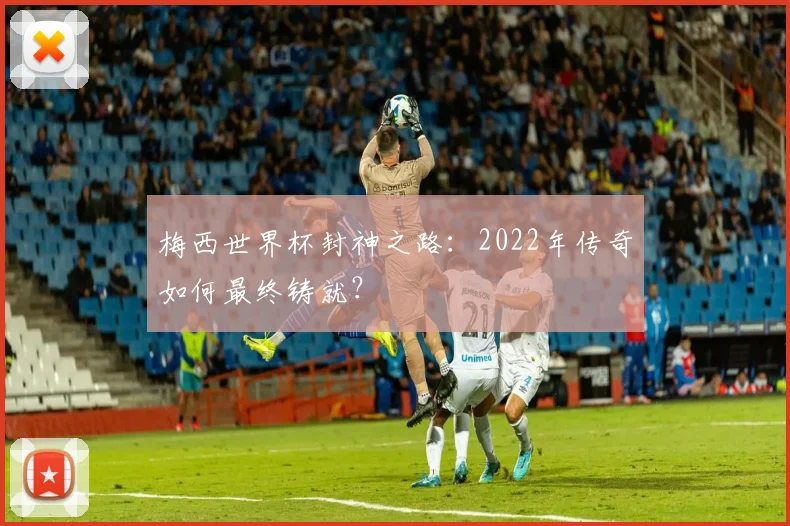 梅西世界杯封神之路：2022年传奇如何最终铸就？