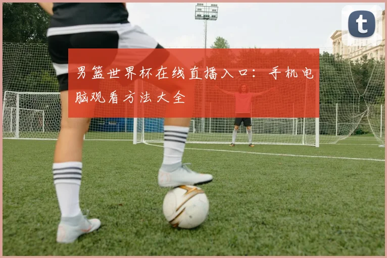 男篮世界杯在线直播入口:手机电脑观看方法大全