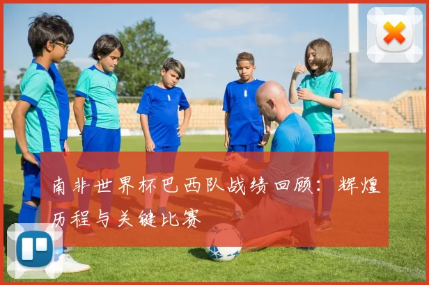 南非世界杯巴西队战绩回顾：辉煌历程与关键比赛